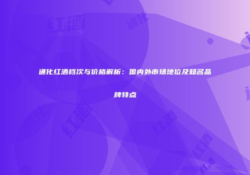 通化红酒档次与价格解析：国内外市场地位及知名品牌特点