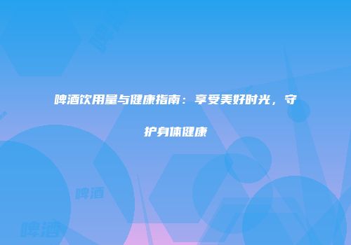啤酒饮用量与健康指南：享受美好时光，守护身体健康
