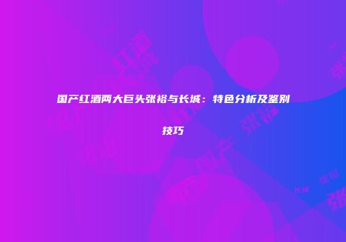 国产红酒两大巨头张裕与长城：特色分析及鉴别技巧