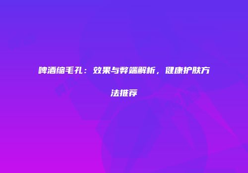 啤酒缩毛孔：效果与弊端解析，健康护肤方法推荐