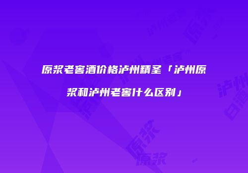 原浆老窖酒价格泸州精圣「泸州原浆和泸州老窖什么区别」