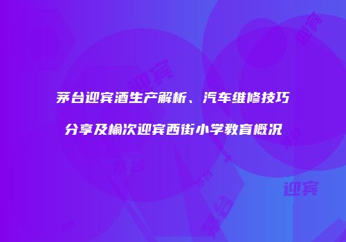 茅台迎宾酒生产解析、汽车维修技巧分享及榆次迎宾西街小学教育概况