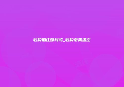 收购酒庄赚钱吗_收购南美酒庄