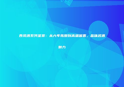 西凤酒系列鉴赏：从六年陈酿到高端酱香，品味名酒魅力