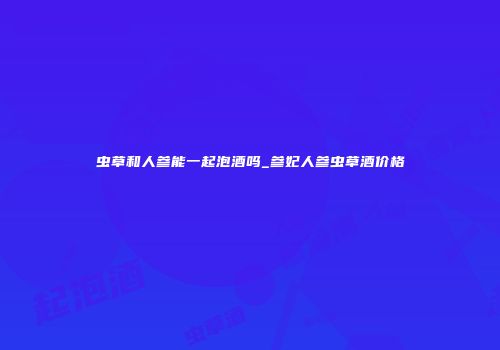 虫草和人参能一起泡酒吗_参妃人参虫草酒价格