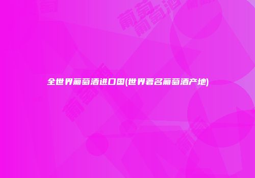 全世界葡萄酒进口国(世界著名葡萄酒产地)