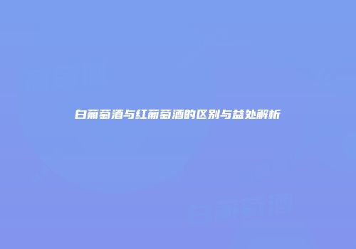 白葡萄酒与红葡萄酒的区别与益处解析