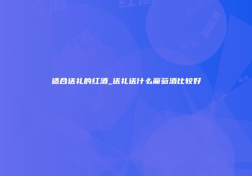 适合送礼的红酒_送礼送什么葡萄酒比较好