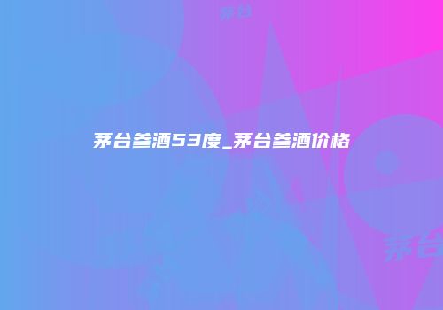 茅台参酒53度_茅台参酒价格