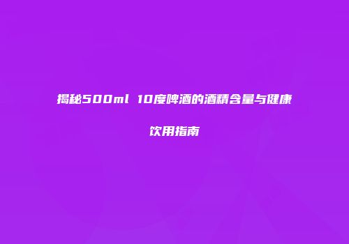 揭秘500ml 10度啤酒的酒精含量与健康饮用指南
