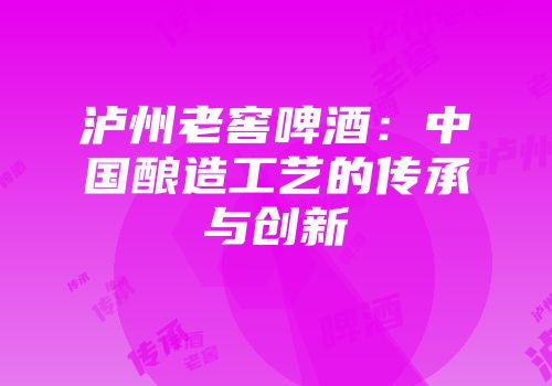 泸州老窖啤酒：中国酿造工艺的传承与创新