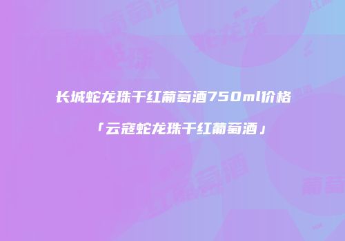 长城蛇龙珠干红葡萄酒750ml价格「云寇蛇龙珠干红葡萄酒」