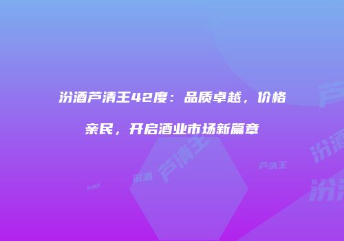 汾酒芦清王42度：品质卓越，价格亲民，开启酒业市场新篇章