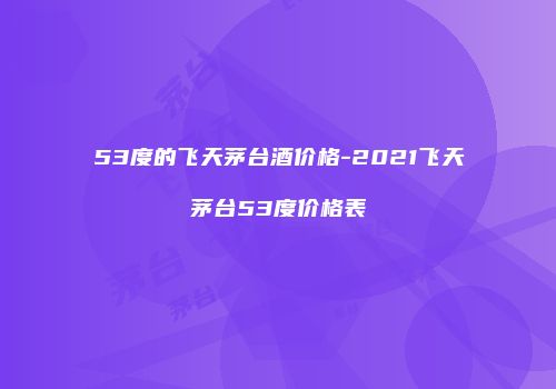 53度的飞天茅台酒价格-2021飞天茅台53度价格表