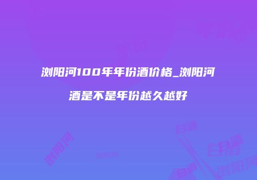 浏阳河100年年份酒价格_浏阳河酒是不是年份越久越好