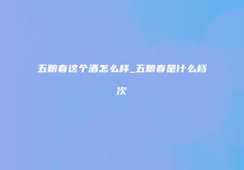 五粮春这个酒怎么样_五粮春是什么档次