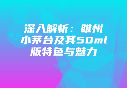 深入解析：睢州小茅台及其50ml版特色与魅力