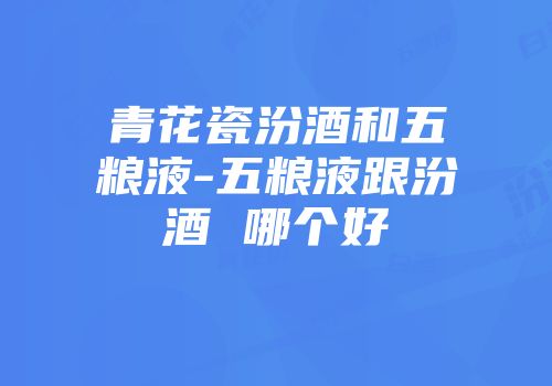 青花瓷汾酒和五粮液-五粮液跟汾酒 哪个好