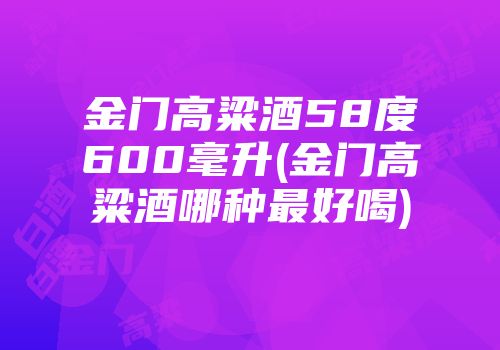 金门高粱酒58度600毫升(金门高粱酒哪种最好喝)