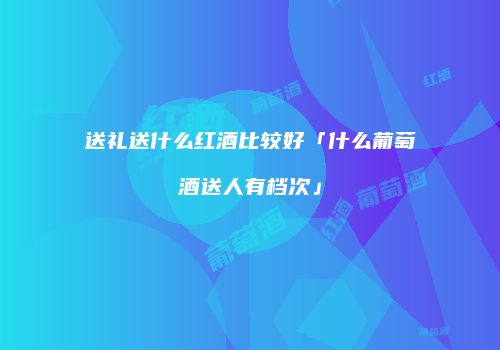 送礼送什么红酒比较好「什么葡萄酒送人有档次」