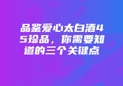 品鉴爱心太白酒45珍品，你需要知道的三个关键点