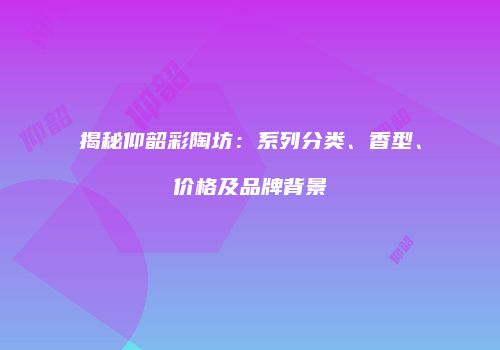 揭秘仰韶彩陶坊：系列分类、香型、价格及品牌背景