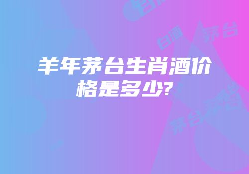 羊年茅台生肖酒价格是多少?