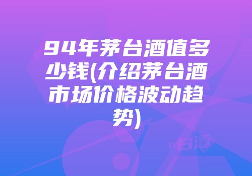 94年茅台酒值多少钱(介绍茅台酒市场价格波动趋势)