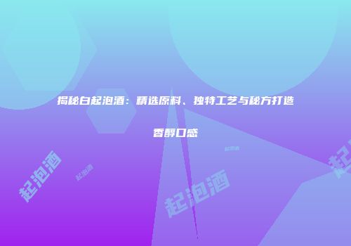 揭秘白起泡酒：精选原料、独特工艺与秘方打造香醇口感