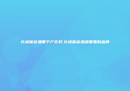 长城葡萄酒哪个产区好,长城葡萄酒是哪里的品牌