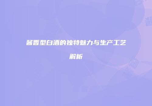 酱香型白酒的独特魅力与生产工艺解析