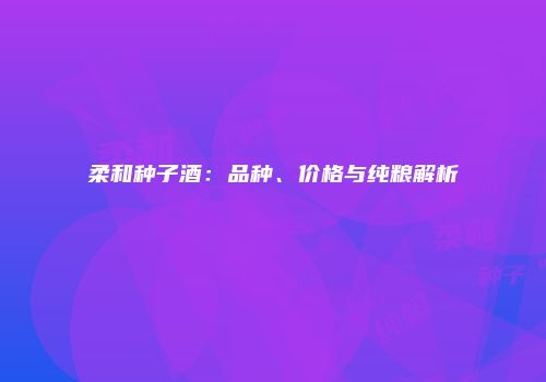 柔和种子酒：品种、价格与纯粮解析