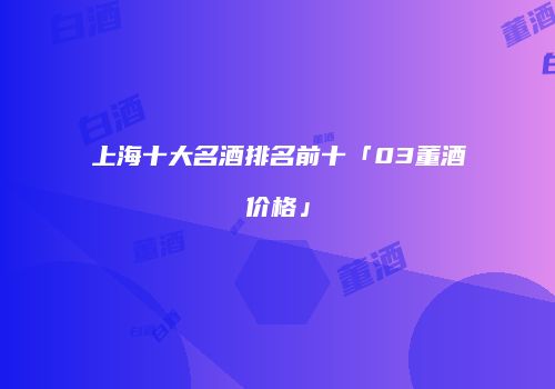 上海十大名酒排名前十「03董酒价格」
