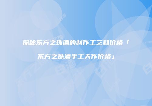 探秘东方之珠酒的制作工艺和价格「东方之珠酒手工天作价格」