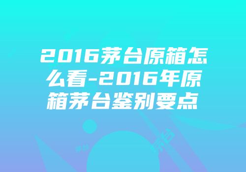 2016茅台原箱怎么看-2016年原箱茅台鉴别要点