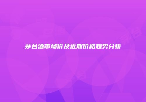 茅台酒市场价及近期价格趋势分析