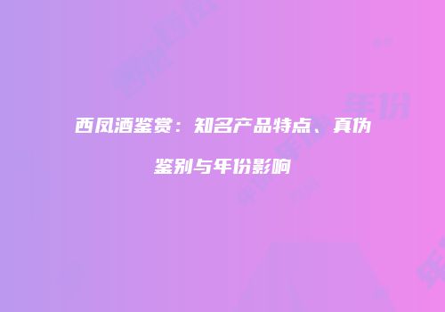 西凤酒鉴赏：知名产品特点、真伪鉴别与年份影响