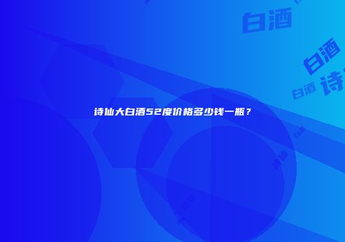 诗仙大白酒52度价格多少钱一瓶？