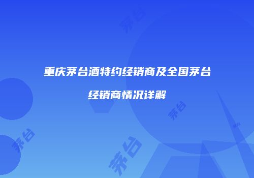 重庆茅台酒特约经销商及全国茅台经销商情况详解