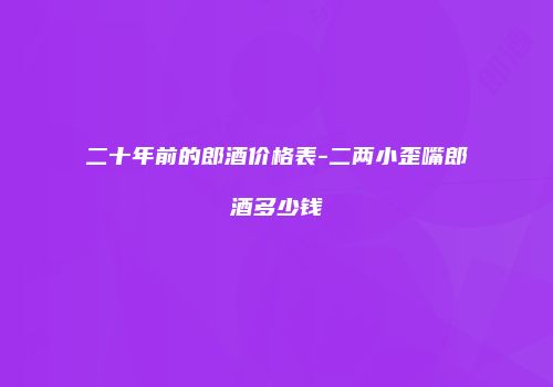 二十年前的郎酒价格表-二两小歪嘴郎酒多少钱