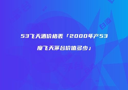 53飞天酒价格表「2000年产53度飞天茅台价值多少」