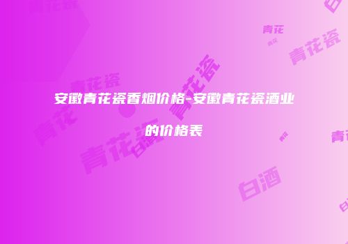 安徽青花瓷香烟价格-安徽青花瓷酒业的价格表