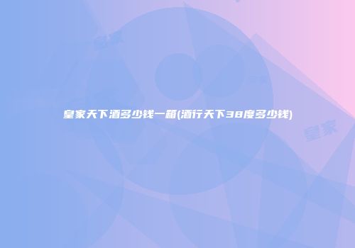 皇家天下酒多少钱一箱(酒行天下38度多少钱)
