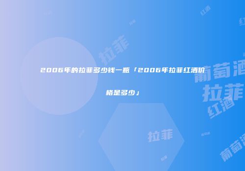 2006年的拉菲多少钱一瓶「2006年拉菲红酒价格是多少」