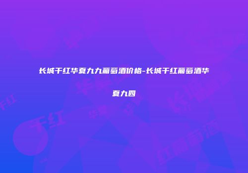 长城干红华夏九九葡萄酒价格-长城干红葡萄酒华夏九四