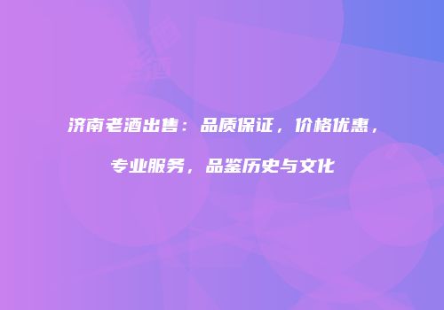济南老酒出售：品质保证，价格优惠，专业服务，品鉴历史与文化
