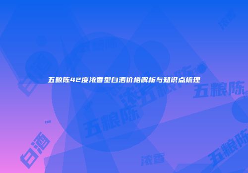 五粮陈42度浓香型白酒价格解析与知识点梳理