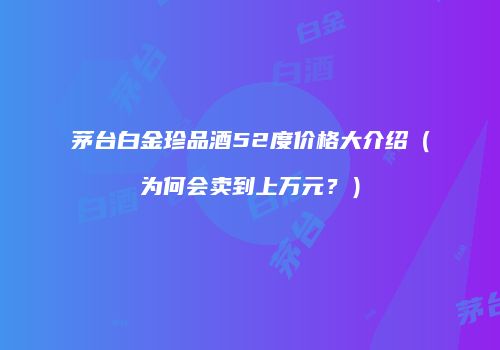 茅台白金珍品酒52度价格大介绍（为何会卖到上万元？）