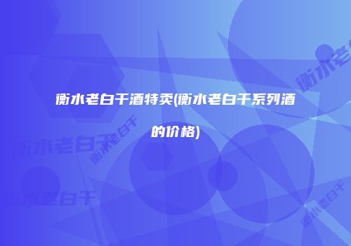 衡水老白干酒特卖(衡水老白干系列酒的价格)