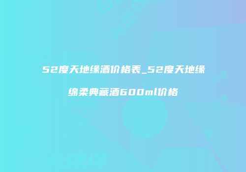 52度天地缘酒价格表_52度天地缘绵柔典藏酒600ml价格